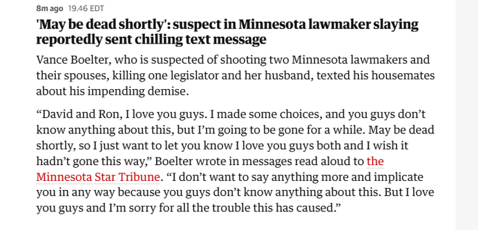 8mago 19.46 EDT

'May be dead shortly": suspect in Minnesota lawmaker slaying
reportedly sent chilling text message

Vance Boelter, who is suspected of shooting two Minnesota lawmakers and
their spouses, killing one legislator and her husband, texted his housemates
about his impending demise.

“David and Ron, I love you guys. I made some choices, and you guys don’t
know anything about this, but 'm going to be gone for a while. May be dead
shortly, so I just want to let you know I love you guys both and I wish it
hadn't gone this way,” Boelter wrote in messages read aloud to the
Minnesota Star Tribune. “I don’t want to say anything more and implicate
you in any way because you guys don’t know anything about this. But I love
you guys and I’m sorry for all the trouble this has caused”
