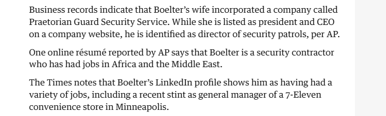 Business records indicate that Boelter’s wife incorporated a company called
Praetorian Guard Security Service. While she is listed as president and CEO
on a company website, he is identified as director of security patrols, per AP.
One online résumé reported by AP says that Boelter is a security contractor
who has had jobs in Africa and the Middle East.

The Times notes that Boelter’s LinkedIn profile shows him as having had a
variety of jobs, including a recent stint as general manager of a 7-Eleven
convenience store in Minneapolis.
