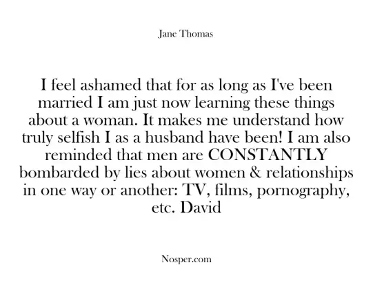 I feel ashamed that for as long as I've been married I am just now learning these things about a woman. It makes me understand how truly selfish I as a husband have been! I am also reminded that men are CONSTANTLY bombarded by lies about women & relationships in one way or another: TV, films, pornography, etc. David