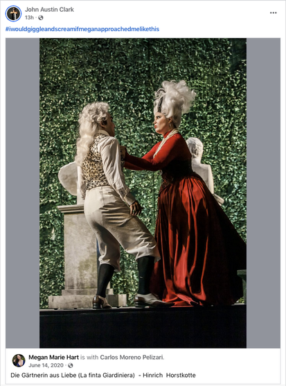 Screenshot of a post by music director John Austin Clark on Facebook. It consists of the hashtag #iwouldgiggleandscreamifmeifmeganapproachedmelikethis and a repost of a photo posted by Megan Marie Hart. The photo shows a man and a woman in rococo costumes and white wigs in front of a wall of green leaves and stone busts. The woman grabs the man by the vest with a very angry expression on her face, while he backs away fearfully. Tenor Carlos Moreno Pelizari as Contino Belfiore and soprano Megan Marie Hart as Arminda in Hinrich Horstkotte's staging of “Die Gärtnerin aus Liebe” (Mozart’s “La finta giardiniera” in German) at the Landestheater Detmold in 2015. Photo © Landestheater Detmold.

from: https://www.facebook.com/jaustinclark/posts/pfbid02n7NxU1qtBheC4T4CAqJ4CTo3NHM6JrCCxJbdv1u8AKj23p5p8pemG46LNZsZCFWZl