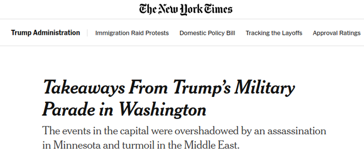 NY Times headline/deck:

Takeaways From Trump’s Military Parade in Washington

The events in the capital were overshadowed by an assassination in Minnesota and turmoil in the Middle East.