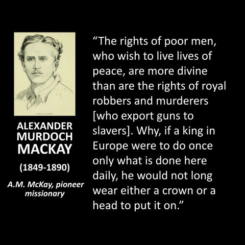 ALEXANDER MURDOCH MACKAY (1849-1890) A.M. McKay, pioneer missionary "The rights of poor men, who wish to live lives of peace, are more divine than are the rights of royal robbers and murderers [who export guns to slavers]. Why, if a king in Europe were to do once only what is done here daily, he would not long wear either a crown or a head to put it on."