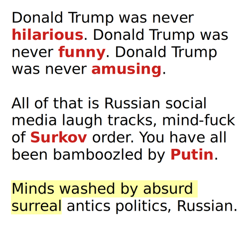 Donald Trump was never hilarious. Donald Trump was never funny. Donald Trump was never amusing.

All of that is Russian social media laugh tracks, mind-fuck of Surkov order. You have all been bamboozled by Putin.

Minds washed by absurd surreal antics politics, Russian.