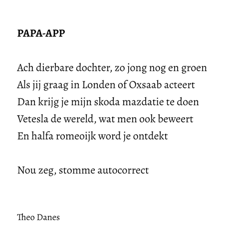 PAPA-APP  Ach dierbare dochter, zo jong nog en groen Als jij graag in Londen of Oxsaab acteert Dan krijg je mijn skoda mazdatie te doen Vetesla de wereld, wat men ook beweert En halfa romeoijk word je ontdekt   Nou zeg, stomme autocorrect   Theo Danes 