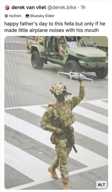Screenshot of a blue sky post: derek van vliet @derek.bike • 1h
0 he/him
Bluesky Elder
happy father's day to this fella but only if he made little airplane noises with his mouth
The picture under the post is from Trump’s June 14 military parade showing a street in the background is a dune buggyesqe military vehicle
Prominently pictured is a soldier in camouflage fatigues with his right hand grasp being a semi automatic rifle, pointed downward, and holding over his head, a small DJI commercial s…