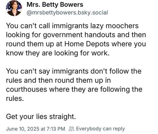 Mrs. Betty Bowers skeets:
You can't call immigrants lazy moochers
looking for government handouts and then
round them up at Home Depots where you
know they are looking for work.
You can't say immigrants don't follow the
rules and then round them up in
courthouses where they are following the
rules.

Get your lies straight.

