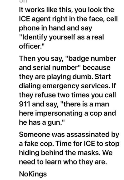 It works like this, you look the ICE agent right in the face, cell phone in hand and say "Identify yourself as a real officer."

Then you say, "badge number and serial number" because they are playing dumb. Start dialing emergency services. If they refuse two times you call 911 and say, "there is a man here impersonating a cop and he has a gun."

Someone was assassinated by a fake cop. Time for ICE to stop hiding behind the masks. We need to learn who they are. 

NoKings
