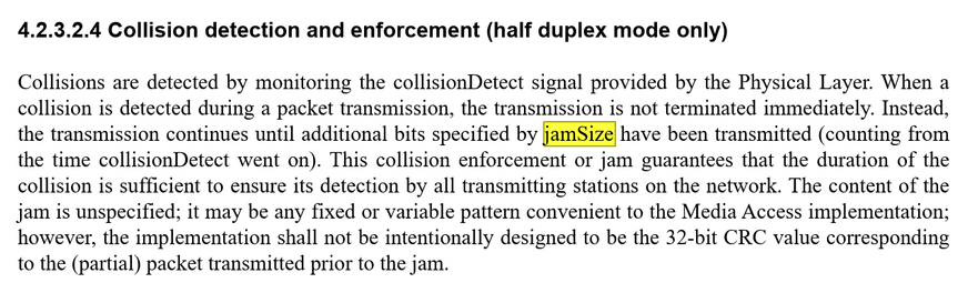 4.2.3.2.4 Collision detection and enforcement (half duplex mode only)
Collisions are detected by monitoring the collisionDetect signal provided by the Physical Layer. When a
collision is detected during a packet transmission, the transmission is not terminated immediately. Instead,
the transmission continues until additional bits specified by jamSize have been transmitted (counting from
the time collisionDetect went on). This collision enforcement or jam guarantees that the duration of the
coll…