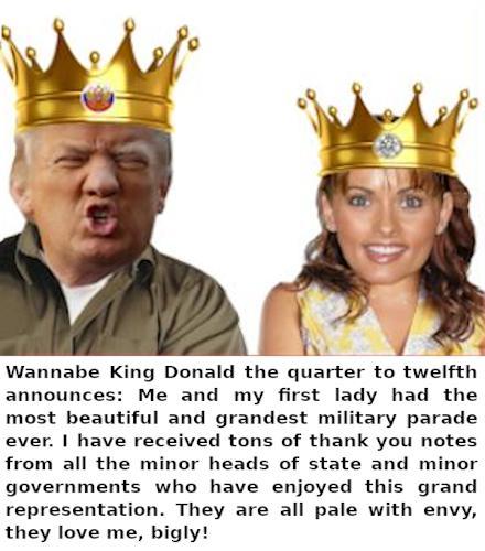 Description of the content: 
Image - Composition of various graphic elements showing a fictitious wannabe king and his fictitious first lady.
Text - Wannabe King Donald the quarter to twelfth announces:
Me and my first lady had the most beautiful and grandest military parade ever. I have received tons of thank you notes from all the minor heads of state and minor governments who have enjoyed this grand representation. They are all pale with envy, they love me, bigly!
Political Fictional Parody: 
Any Resemblance To Living Or Real People Is Purely Coincidental.