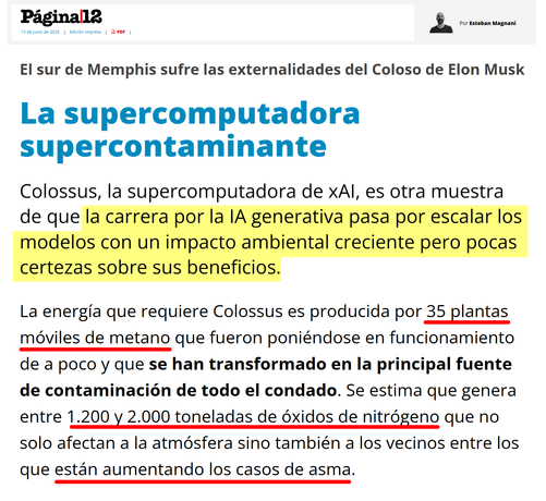 El sur de Memphis sufre las externalidades del Coloso de Elon Musk
La supercomputadora supercontaminante

Colossus, la supercomputadora de xAI, es otra muestra de que la carrera por la IA generativa pasa por escalar los modelos con un impacto ambiental creciente pero pocas certezas sobre sus beneficios.

La energía que requiere Colossus es producida por 35 plantas móviles de metano que fueron poniéndose en funcionamiento de a poco y que se han transformado en la principal fuente de contaminación de todo el condado. Se estima que genera entre 1.200 y 2.000 toneladas de óxidos de nitrógeno que no solo afectan a la atmósfera sino también a los vecinos entre los que están aumentando los casos de asma.

https://www.pagina12.com.ar/833828-la-supercomputadora-supercontaminante