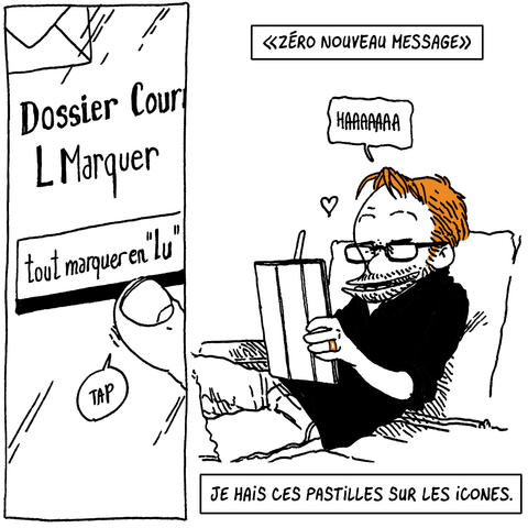Plan sur le doigt de Boulet qui tape sur "Tout marquer en "lu"".

Texte off: "Zéro nouveau message"

Boulet pousse un "Haaaaaa" de soulagement et commence à travailler en souriant.

Texte off: "Je hais ces pastilles sur les icônes."