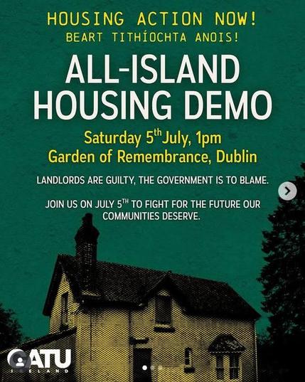Text:
HOUSING ACTION NOW!
BEART TITHIOCHTA ANOIS!

HOUSING DEMO 

Saturday 5" July, 1pm
Garden of Remembrance, Dublin

LANDLORDS ARE GUILTY, THE GOVERNMENT IS TO BLAME. ©
JOIN US ON JULY 5™ TO FIGHT FOR THE FUTURE OUR
COMMUNITIES DESERVE.

Source:
https://catuireland.org/

