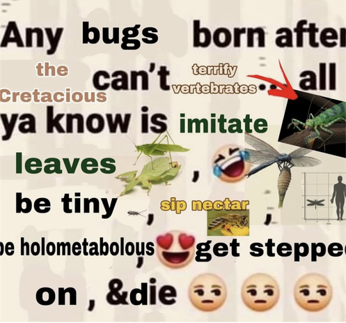 Any bugs born after the cretacious can't terrify vertebrates... All ya know is imitate leaves, be tiny, sip nectar, be holometabolous, get stepped on and die