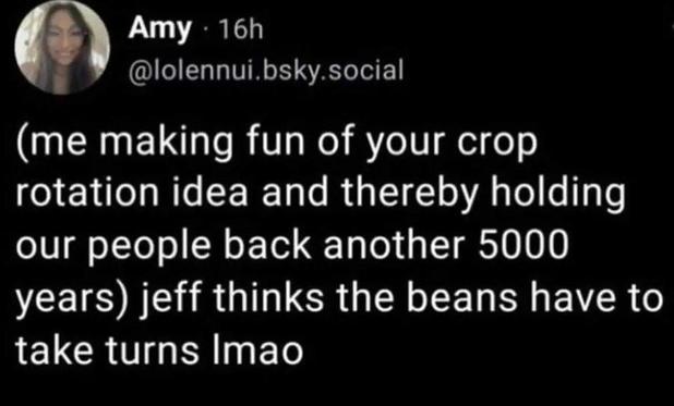 Me making fun of your crop rotation idea and thereby holding our people back another 5000 years: Jeff thinks the beans have to take turns lmao