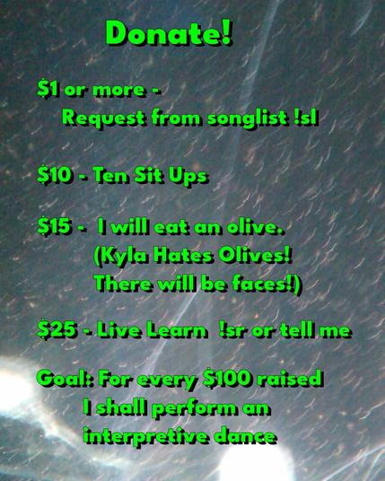 Donate!  $1 or more - request from songlist !sl, $10 ten sit-ups, $15 Kyla (who hates olives with a passion) will eat an olive. Faces will be made.  $25 live learn !sr or tell me.  Goal: for every $100 raised, Kyla shall preform an interpretive dance.
