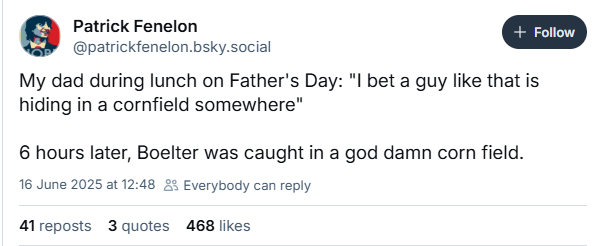 Patrick Fenelon a
@patrickfenelon.bsky.social
My dad during lunch on Father's Day: "I bet a guy like that is
hiding in a cornfield somewhere"
6 hours later, Boelter was caught in a god damn corn field.
16 June 2025 at 12:48 25 Everybody can reply
A1reposts 3 quotes 468 likes
