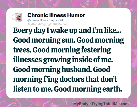 Every day I wake up and I'm like... Good morning sun. Good morning trees. Good morning festering illnesses growing inside of me. Good morning husband. Good morning f'ing doctors that don't listen to me. Good morning earth.