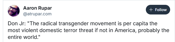 Aaron Rupar
@atrupar.com
Don Jr: "The radical transgender movement is per capita the
most violent domestic terror threat if not in America, probably the
entire world."
