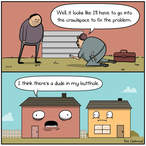 In the first frame of repair man is crawling into the crawlspace under house in saying to the house owner “I think I need to go into the crawlspace to fix the problem.” In the Next frame, the house itself is saying “I think there’s a dude in my butt hole”