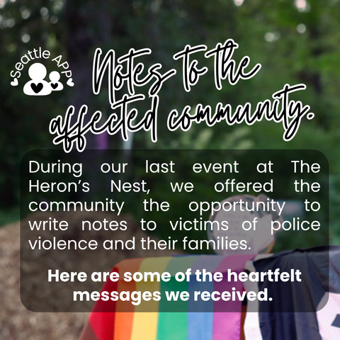 Background image description: The image shows a blurred forest area in the background. A table covered with both a rainbow LGBTQ+ flag and a Black Lives Matter flag is shown off to the side. On top of the table is a plastic jar where notes from the community were collected.  
Foreground image description: The following text “Notes to the affected community” is shown at the top of the post written in cursive with a white outline. Below the text is a transparent box with white text. The text reads “During our last event at The Heron’s Nest, we offered the community the opportunity to write notes to victims of police violence and their families. Here are some of the heartfelt messages we received.”
Next to the text is the Seattle APP logo. 
