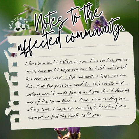 Background image description: The image shows greenery photographed at The Heron’s Nest in the background.
Foreground image description: The following text “Notes to the affected community” is shown at the top of the post written in cursive with a white outline. Next to the text is the Seattle APP logo. 
Below the text is a torn piece of notebook paper with black text.
The text reads “I love you and I believe in you. I’m sending you so much care and I hope you can be held and loved however you need in this moment. I hope you can take it at the pace you need to. This society and systems aren’t made for us and you don’t deserve any of the harm they’ve done. I am sending you all my love. I hope you can deeply breathe for a moment or feel the Earth hold you.”

