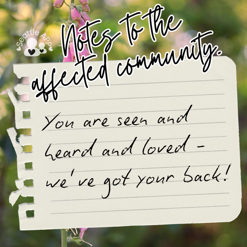 Background image description: The image shows greenery photographed at The Heron’s Nest in the background.
Foreground image description: The following text “Notes to the affected community” is shown at the top of the post written in cursive with a white outline. Next to the text is the Seattle APP logo. 
Below the text is a torn piece of notebook paper with black text.
The text reads “You are seen and heard and loved - we’ve got your back!”
