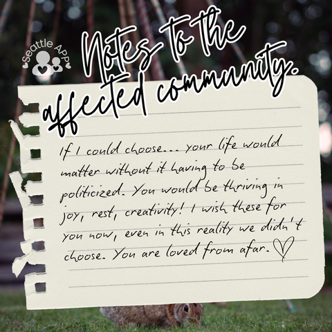 Background image description: The image shows greenery photographed at The Heron’s Nest in the background.
Foreground image description: The following text “Notes to the affected community” is shown at the top of the post written in cursive with a white outline. Next to the text is the Seattle APP logo. 
Below the text is a torn piece of notebook paper with black text.
The text reads “If I could choose... your life would matter without it having to be politicized. You would be thriving in joy, rest, creativity! I wish these for you now, even in this reality we didn’t choose. You are loved from afar.”
