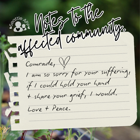 Background image description: The image shows greenery photographed at The Heron’s Nest in the background.
Foreground image description: The following text “Notes to the affected community” is shown at the top of the post written in cursive with a white outline. Next to the text is the Seattle APP logo. 
Below the text is a torn piece of notebook paper with black text.
The text reads “Comrade, I am so sorry for your suffering, if I could hold your hand + share your grief, I would.”
