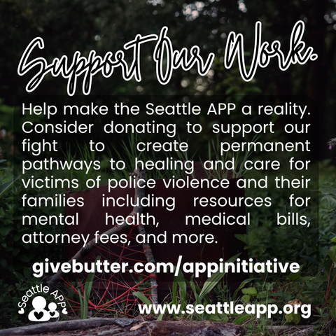Background image description: The image shows greenery photographed at The Heron’s Nest in the background.
Foreground image description: The following text “Support Our Work” is shown at the top of the post written in cursive with a white outline. 
Below the text is a transparent box with white text. The text reads “Help make the Seattle APP a reality. Consider donating to support our fight to create permanent pathways to healing and care for victims of police violence and their families including resources for mental health, medical bills, attorney fees, and more. givebutter.com/appinitiative”

Below the text is the Seattle APP logo and the following text “www.seattleapp.org”
