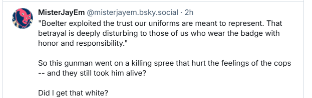 MisterJayEm @misterjayem.bsky.social - 2h

"Boelter exploited the trust our uniforms are meant to represent. That
betrayal is deeply disturbing to those of us who wear the badge with
honor and responsibilty."

So this gunman went on a killing spree that hurt the feelings of the cops
~- and they still took him alive?

Did | get that white?
