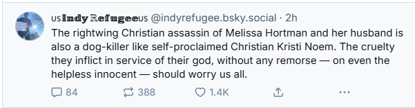 usIndy Refageeus @indyrefugee.bsky.social - 2h

® The rightwing Christian assassin of Melissa Hortman and her husband is
also a dog-killer like self-proclaimed Christian Kristi Noem. The cruelty
they inflict in service of their god, without any remorse — on even the
helpless innocent — should worry us all.
(mi:23 S388 QO 1.4K & B
