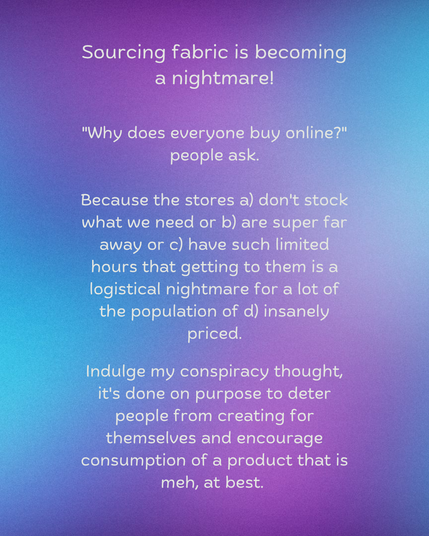Sourcing fabric is becoming a nightmare!

"Why does everyone buy online?" people ask.

Because the stores a) don't stock what we need or b) are super far away or c) have such limited hours that getting to them is a logistical nightmare for a lot of the population of d) insanely priced.

Indulge my conspiracy thought, it's done on purpose to deter people from creating for themselves and encourage consumption of a product that is meh, at best.
