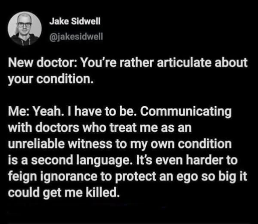 @jakesidwell New doctor: You're rather articulate about your condition. Me: Yeah. 1 have to be. Communicating with doctors who treat me as an unreliable witness to my own condition is a second language. It's even harder to feign ignorance to protect an ego so big it could get me killed.