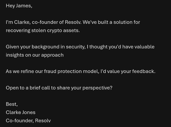 Email.

Hey James,

I'm Clarke, co-founder of Resolv. We've built a solution for recovering stolen crypto assets.

Given your background in security, I thought you'd have valuable insights on our approach

As we refine our fraud protection model, I'd value your feedback.

Open to a brief call to share your perspective?

Best,
Clarke Jones
Co-founder, Resolv
