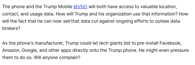 The phone and the Trump Mobile MVNO will both have access to valuable location, contact, and usage data. How will Trump and his organization use that information? How will the fact that he can now sell that data cut against ongoing efforts to outlaw data brokers?

As the phone's manufacturer, Trump could let tech giants bid to pre-install Facebook, Amazon, Google, and other apps directly onto the Trump phone. He might even pressure them to do so. Will anyone complain?