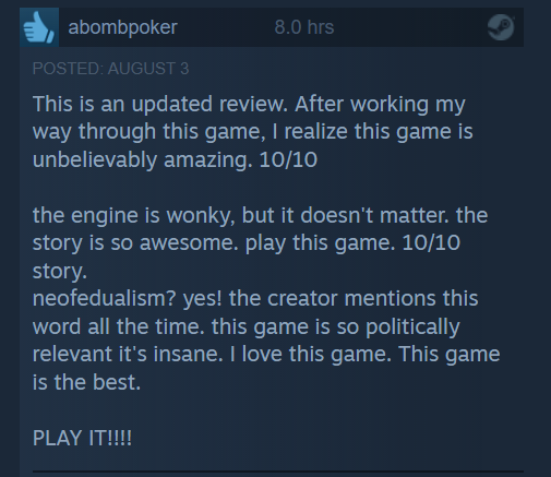 
This is an updated review. After working my
way through this game, | realize this game is
unbelievably amazing. 10/10
the engine is wonky, but it doesn’t matter. the
story is so awesome. play this game. 10/10
story.
neofedualism? yes! the creator mentions this
word all the time. this game is so politically
relevant it's insane. | love this game. This game
is the best.
PLAY IT!!!
