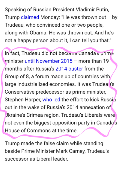 Speaking of Russian President Vladimir Putin, Trump claimed Monday: “He was thrown out – by Trudeau, who convinced one or two people, along with Obama. He was thrown out. And he’s not a happy person about it, I can tell you that.”

In fact, Trudeau did not become Canada’s prime minister until November 2015 – more than 19 months after Russia’s 2014 ouster from the Group of 8, a forum made up of countries with large industrialized economies. It was Trudeau’s Conservative predecessor as prime minister, Stephen Harper, who led the effort to kick Russia out in the wake of Russia’s 2014 annexation of Ukraine’s Crimea region. Trudeau’s Liberals were not even the biggest opposition party in Canada’s House of Commons at the time.

Trump made the false claim while standing beside Prime Minister Mark Carney, Trudeau’s successor as Liberal leader.