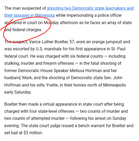 The man suspected of shooting two Democratic state lawmakers and their spouses in Minnesota while impersonating a police officer appeared in court on Monday afternoon as he faces an array of state and federal charges.

The suspect, Vance Luther Boelter, 57, wore an orange jumpsuit and was escorted by U.S. marshals for his first appearance in St. Paul federal court. He was charged with six federal counts — including stalking, murder and firearm offenses — in the fatal shooting of former Democratic House Speaker Melissa Hortman and her husband, Mark, and the shooting of Democratic state Sen. John Hoffman and his wife, Yvette, in their homes north of Minneapolis early Saturday.

Boelter then made a virtual appearance in state court after being charged with four state-level offenses — two counts of murder and two counts of attempted murder — following his arrest on Sunday evening. The state court judge issued a bench warrant for Boelter and set bail at $5 million.