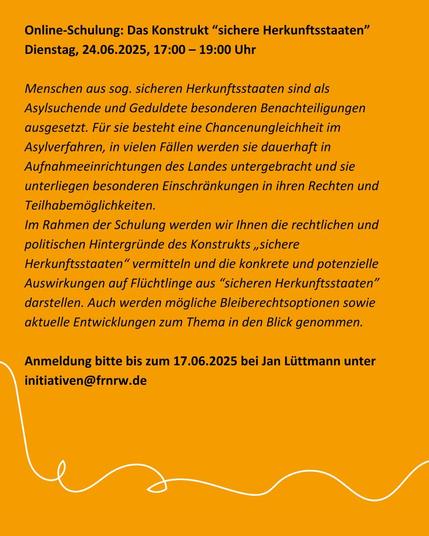 Online-Schulung: Das Konstrukt “sichere Herkunftsstaaten” [EA | o. V.]
Dienstag, 24.06.2025, 17:00 – 19:00 Uhr

Menschen aus sog. sicheren Herkunftsstaaten sind als Asylsuchende und Geduldete besonderen Benachteiligungen ausgesetzt. Für sie besteht eine Chancenungleichheit im Asylverfahren, in vielen Fällen werden sie dauerhaft in Aufnahmeeinrichtungen des Landes untergebracht und sie unterliegen besonderen Einschränkungen in ihren Rechten und Teilhabemöglichkeiten.

Im Rahmen der Schulung werden wir Ihnen die rechtlichen und politischen Hintergründe des Konstrukts „sichere Herkunftsstaaten“ vermitteln und die konkrete und potenzielle Auswirkungen auf Flüchtlinge aus “sicheren Herkunftsstaaten” darstellen. Auch werden mögliche Bleiberechtsoptionen sowie aktuelle Entwicklungen zum Thema in den Blick genommen.

Anmeldung bitte bis zum 17.06.2025 bei Jan Lüttmann unter initiativen (at) frnrw.de