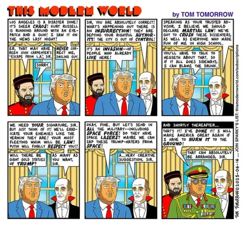 "THIS MODERN WORLD" - by Tom Tomorrow

Sir is pictured here consulting with J.D. Vance, in red bellhop uniform, and Stephen Miller, ghostly white, in white bowtie and red Dracula collar.

1. 
DT [Trump]: LOS ANGELES IS A DISASTER ZONE!
IT'S SHEER *CHAOS*! KURT RUSSELL IS RUNNING AROUND WITH AN EYE-PATCH AND A GUN! I SAW IT ON THE NEWS LAST NIGHT!

JD [VANCE]: ER, THAT MAY HAVE BEEN JOHN CARPENTER'S 'ESCAPE FROM L.A.', SIR.

DT: *NEVER* CORRECT ME, SMILING GUY.
JD: SORRY

2.
SM [STEPHEN MILLER]: SIR, YOU ARE ABSOLUTELY CORRECT!
WHAT'S HAPPENING OUT THERE IS AN *INSURRECTION*! THEY ARE DEFYING YOUR RIGHTFUL *AUTHORITY*! THE CITY IS OUT OF *CONTROL*!

DT: IT'S AN *INVASION* -- OF PEOPLE WHO ALREADY *LIVE* HERE!

3.
SM: SPEAKING AS YOUR TRUSTED ADVISOR, I BELIEVE WE SHOULD DECLARE *MARTIAL LAW*! WE'VE GOT TO *CRUSH* THESE DISSENTERS, AS WELL AS EVERYONE WHO MADE FUN OF ME IN HIGH SCHOOL.

DT: YOU'LL HAVE TO TALK TO HEGSETH ABOUT THAT. SO IF IT ALL GOES SIDEWAYS, I CAN BLAME THE DRUNK.

4.
SM: WE NEED *YOUR* SIGNATURE, SIR. BUT JUST THINK OF IT! WE'LL ERADICATE YOUR ENEMIES LIKE THE VERMIN THEY ARE! YOUR MOST FLEETING WHIM WIL BE *LAW*! PUTIN WILL FINALLY *RESPECT* YOU!!

DT: WILL THERE BE GIANT GOLD STATUES OF *TRUMP*?

SM: AS MANY AS YOU WANT, SIR

[5- Trump asks for Space Lasers]

<Snipped - not enough space, but this is the essence>

DT: THAT'S IT! I'VE *DONE* IT! I WILL MAKE AMERICA GREAT AGAIN IF I HAVE TO *BURN IT* TO THE *GROUND*

SM: THAT CAN ABSOLUTELY BE ARRANGED, SIR.
