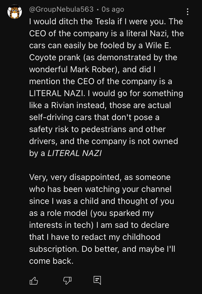 A comment by yours truly on a YouTube video. It reads "I would ditch the Tesla if I were you. The CEO of the company is a literal Nazi, the cars can easily be fooled by a Wile E. Coyote prank (as demonstrated by the wonderful Mark Rober), and did I mention the CEO of the company is a LITERAL NAZI. I would go for something like a Rivian instead, those are actual self-driving cars that don't pose a safety risk to pedestrians and other drivers, and the company is not owned by a _LITERAL NAZI_  Ver…