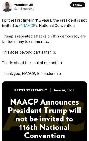 
Yannick Gill @GillYannick
Follow
For the first time in 116 years, the President is not invited to @NAACP's National Convention.
Trump's repeated attacks on this democracy are far too many to enumerate.
This goes beyond partisanship.
This is about the soul of our nation.
Thank you, NAACP, for leadership
PRESS STATEMENT❘ June 16, 2025
NAACP Announces President Trump will not be invited to
116th National Convention