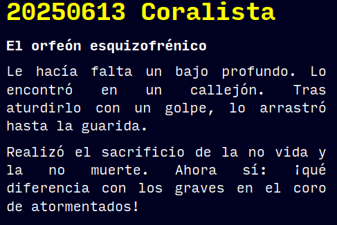 Reto RAE
20250613 Coralista
El orfeón esquizofrénico
Le hacía falta un bajo profundo. Lo encontró en un callejón. Tras aturdirlo con un golpe, lo arrastró hasta la guarida.
Realizó el sacrificio de la no vida y la no muerte. Ahora sí: ¡qué diferencia con los graves en el coro de atormentados!
#retorae #microrrelato #microficción #fosco #terror #tefifán #novelwriter