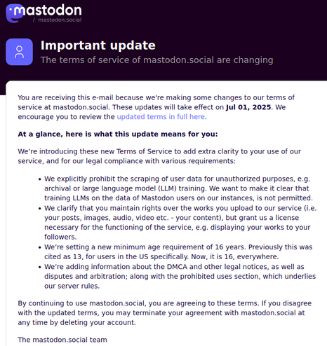 Mastodon.social updated terms of service email screenshot. 

At a glance, here is what this update means for you:

We’re introducing these new Terms of Service to add extra clarity to your use of our service, and for our legal compliance with various requirements:

    We explicitly prohibit the scraping of user data for unauthorized purposes, e.g. archival or large language model (LLM) training. We want to make it clear that training LLMs on the data of Mastodon users on our instances, is not permitted.
    We clarify that you maintain rights over the works you upload to our service (i.e. your posts, images, audio, video etc. - your content), but grant us a license necessary for the functioning of the service, e.g. displaying your works to your followers.
    We’re setting a new minimum age requirement of 16 years. Previously this was cited as 13, for users in the US specifically. Now, it is 16, everywhere.
    We’re adding information about the DMCA and other legal notices, as well as disputes and arbitration; along with the prohibited uses section, which underlies our server rules.
