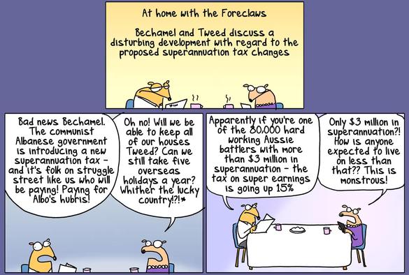 Picture 1 - At home with the Foreclaws. Bechamel and Tweed discuss a disturbing development with regard to the proposed superannuation tax (austral. betriebliche Altersvorsorge) changes.

Picture 2 - Tweed: "Bad news Bechamel. The communist Albanese government is introducing a new superannuation tax- and it's folk on struggle street (das Sprachbild spielt mit dem Bezug zu "Struggle Street", eine Armutsbetroffene abwertende austral. Serie) like us who will/ be paying! Paying for Albo's hubris!" Bechamel: "Oh no! Will we be able to keep all of our houses Tweed? Can we still take five overseas holidays a year? Whither the lucky country!?! (Yes I know, I know)"

Picture 3 - Tweed: "Apparently if you're one of the 80,000 hard working Aussie battlers with more than $3 million in superannuation - the tax on super earnings is going up 15%." Bechamel: "Only $3 million in superannuation?! How is anyone expected to live on less than that?? This is monstrous!"