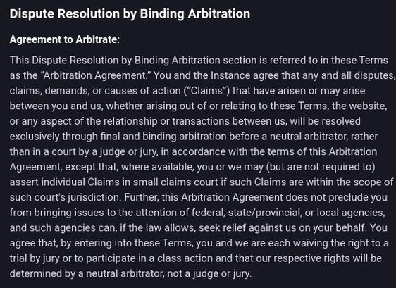 Dispute Resolution by Binding Arbitration

Agreement to Arbitrate:

This Dispute Resolution by Binding Arbitration section is referred to in these Terms
as the “Arbitration Agreement” You and the Instance agree that any and all disputes,
claims, demands, or causes of action (“Claims”) that have arisen or may arise
between you and us, whether arising out of or relating to these Terms, the website,
or any aspect of the relationship or transactions between us, will be resolved
exclusively through final and binding arbitration before a neutral arbitrator, rather
than in a court by a judge or jury, in accordance with the terms of this Arbitration
Agreement, except that, where available, you or we may (but are not required to)
assert individual Claims in small claims court if such Claims are within the scope of
such court's jurisdiction. Further, this Arbitration Agreement does not preclude you
from bringing issues to the attention of federal, state/provincial, or local agencies,
and such agencies can, if the law allows, seek relief against us on your behalf. You
agree that, by entering into these Terms, you and we are each waiving the right to a
trial by jury orto participate in a class action and that our respective rights will be
determined by a neutral arbitrator, not a judge or jury.
