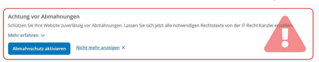 "Warnmeldung"
Achtung vor Abmahnngen
Schützen Sie Ihre Webseite zuverlässig vor Abmahnungen. Lassen Sie jetzt alle notwendigen Rechtstexte von der IT-Recht Kanzlei erstellen.
Mehr erfahren (Link)
Abmahnschutz aktivieren (Button)
Nicht mehr anzeigen (Link)