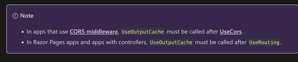 In apps that use CORS middleware, UseOutputCache must be called after UseCors.
    In Razor Pages apps and apps with controllers, UseOutputCache must be called after UseRouting.