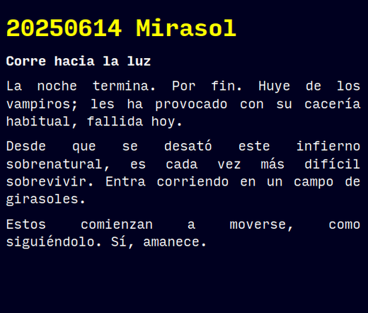 Reto RAE

20250614 Mirasol

Corre hacia la luz

La noche termina. Por fin. Huye de los vampiros; les ha provocado con su cacería habitual, fallida hoy.
Desde que se desató este infierno sobrenatural, es cada vez más difícil sobrevivir. Entra corriendo en un campo de girasoles.
Estos comienzan a moverse, como siguiéndolo. Sí, amanece.

#retorae #microrrelato #microficción #fosco #tefifán #terror #novelwriter