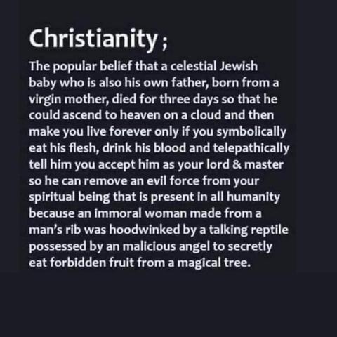 Christianity;
The popular belief that a celestial Jewish baby who is also his own father, born from a virgin mother, died for three days so that he could ascend to heaven on a cloud and then make you live forever only if you symbolically eat his flesh, drink his blood and telepathically tell him you accept him as your lord & master so he can remove an evil force from your spiritual being that is present in all humanity because an immoral woman made from a man's rib was hoodwinked by a talking reptile possessed by a malicious angel to secretly eat forbidden fruit from a magical tree.